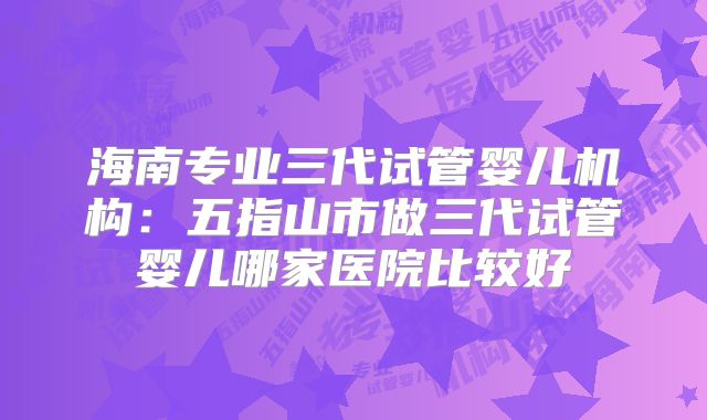 海南专业三代试管婴儿机构:五指山市做三代试管婴儿哪家医院比较好