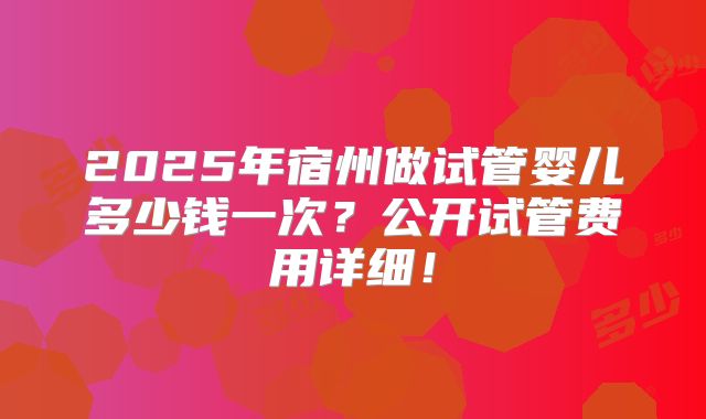2025年宿州做试管婴儿多少钱一次？公开试管费用详细！