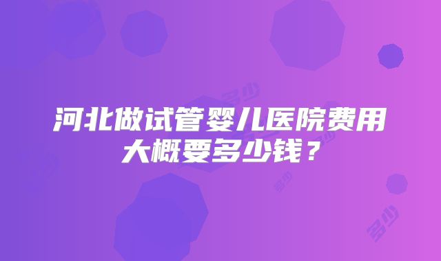 河北做试管婴儿医院费用大概要多少钱?
