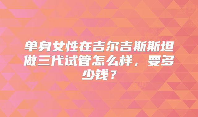 单身女性在吉尔吉斯斯坦做三代试管怎么样,要多少钱?
