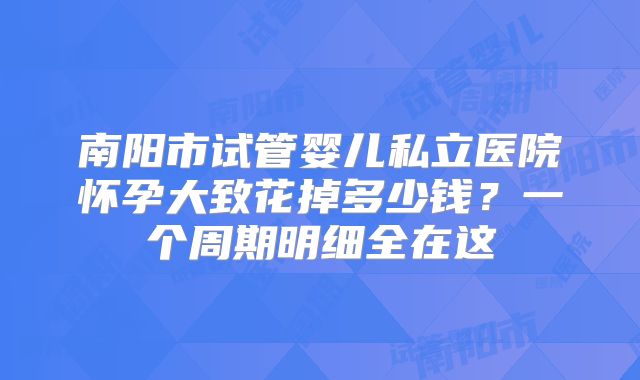 南阳市试管婴儿私立医院怀孕大致花掉多少钱？一个周期明细全在这