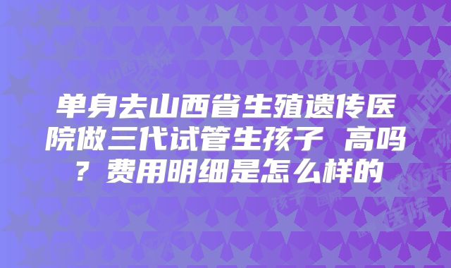单身去山西省生殖遗传医院做三代试管生孩子 高吗？费用明细是怎么样的
