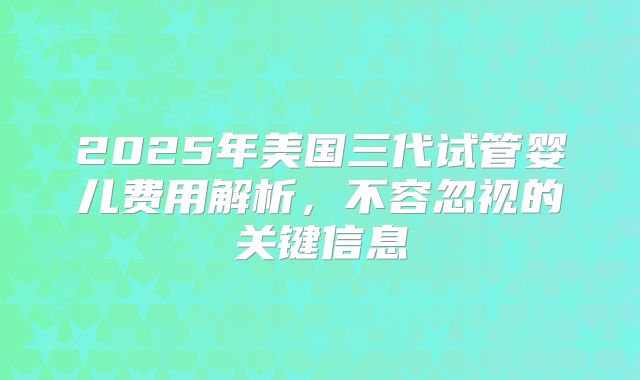2025年美国三代试管婴儿费用解析,不容忽视的关键信息