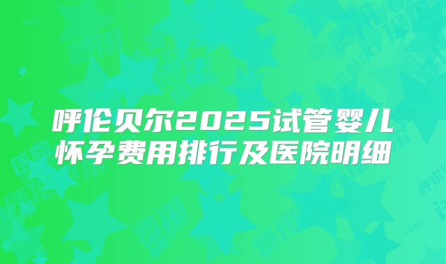 呼伦贝尔2025试管婴儿怀孕费用排行及医院明细