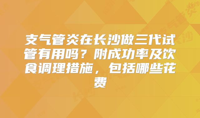 支气管炎在长沙做三代试管有用吗?附成功率及饮食调理措施,包括哪些花费