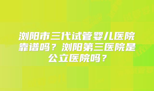 浏阳市三代试管婴儿医院靠谱吗？浏阳第三医院是公立医院吗？
