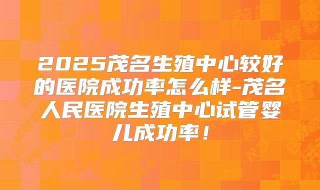 2025茂名生殖中心较好的医院成功率怎么样-茂名人民医院生殖中心试管婴儿成功率！