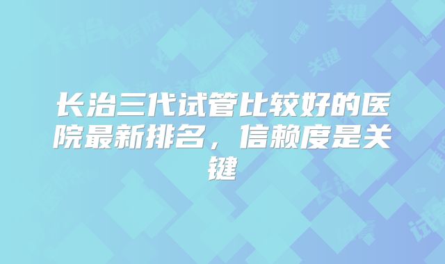 长治三代试管比较好的医院最新排名，信赖度是关键