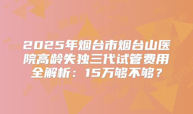 2025年烟台市烟台山医院高龄失独三代试管费用全解析：15万够不够？