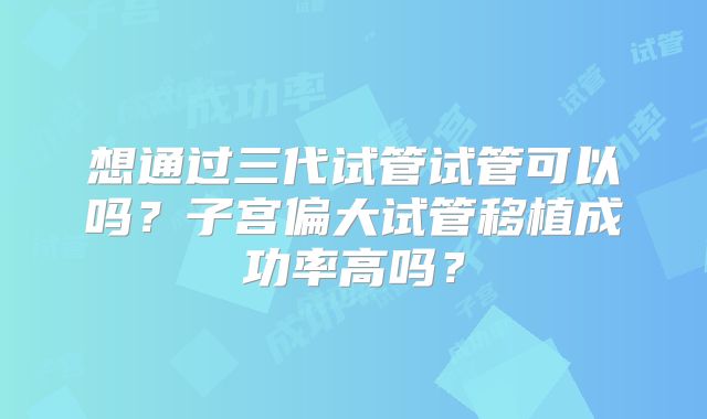 想通过三代试管试管可以吗？子宫偏大试管移植成功率高吗？