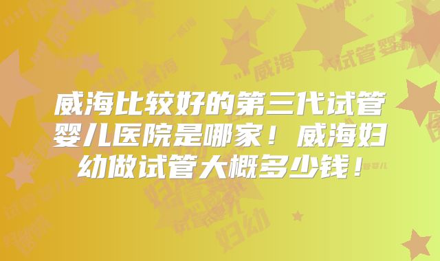 威海比较好的第三代试管婴儿医院是哪家!威海妇幼做试管大概多少钱!
