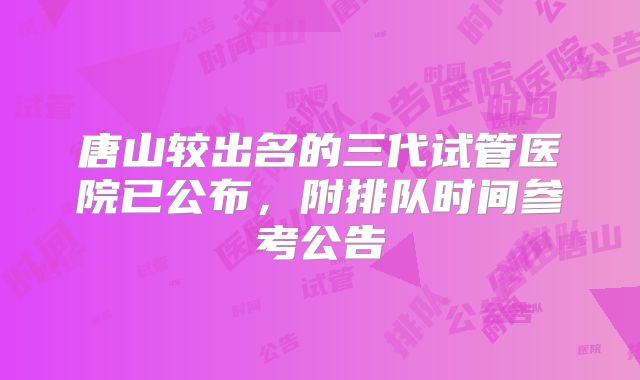 唐山较出名的三代试管医院已公布,附排队时间参考公告