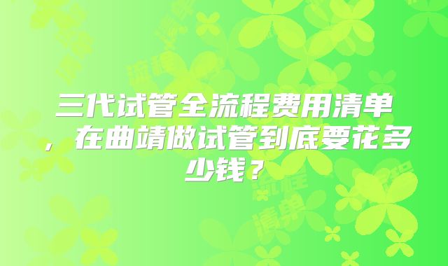 三代试管全流程费用清单，在曲靖做试管到底要花多少钱？