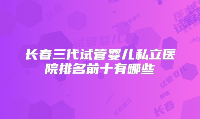 长春三代试管婴儿私立医院排名前十有哪些
