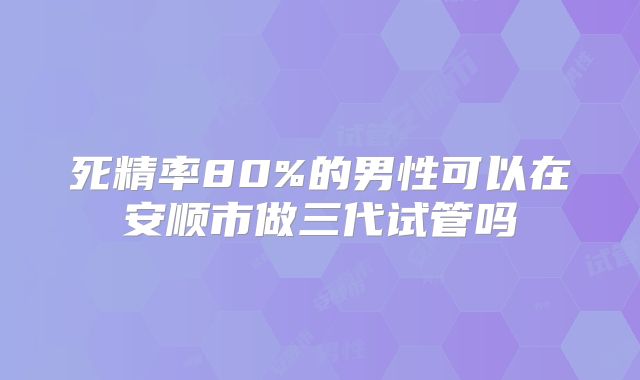 死精率80%的男性可以在安顺市做三代试管吗