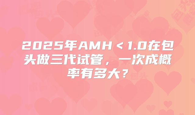 2025年AMH<1.0在包头做三代试管,一次成概率有多大?
