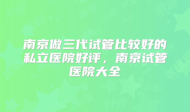 南京做三代试管比较好的私立医院好评,南京试管医院大全