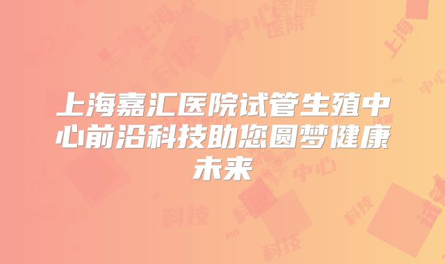 上海嘉汇医院试管生殖中心前沿科技助您圆梦健康未来