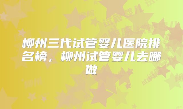 柳州三代试管婴儿医院排名榜，柳州试管婴儿去哪做