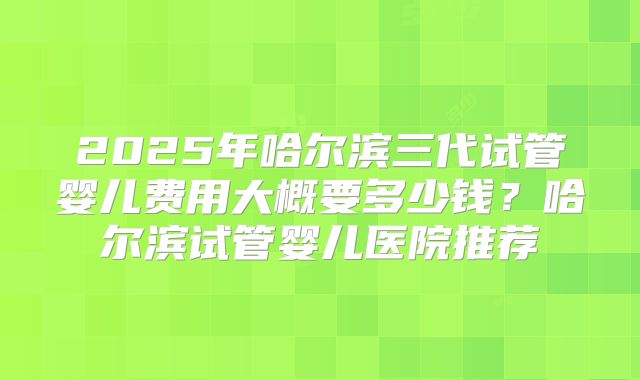 2025年哈尔滨三代试管婴儿费用大概要多少钱?哈尔滨试管婴儿医院推荐