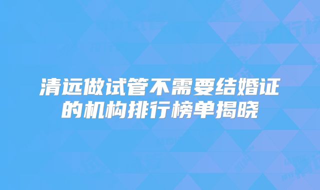 清远做试管不需要结婚证的机构排行榜单揭晓