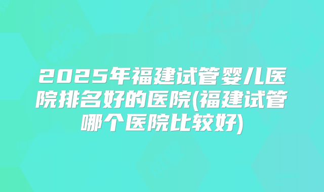 2025年福建试管婴儿医院排名好的医院(福建试管哪个医院比较好)