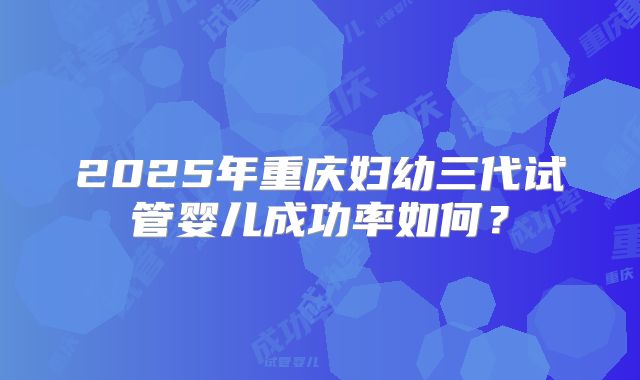 2025年重庆妇幼三代试管婴儿成功率如何？