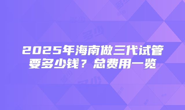2025年海南做三代试管要多少钱？总费用一览