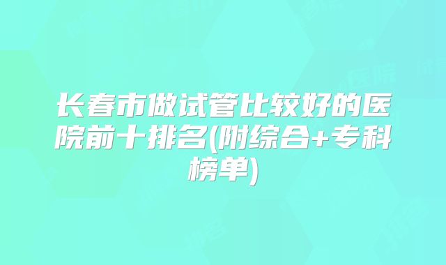 长春市做试管比较好的医院前十排名(附综合+专科榜单)