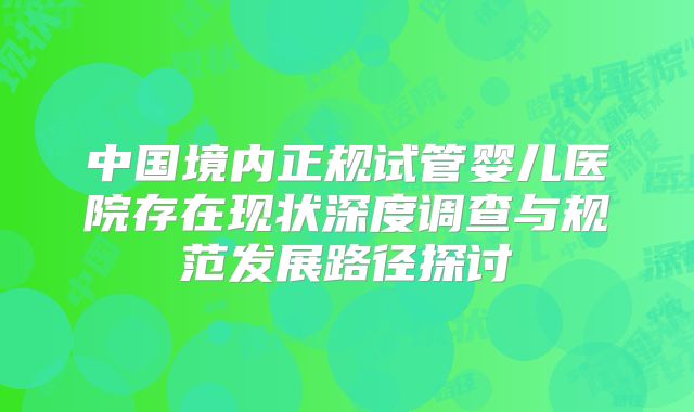 中国境内正规试管婴儿医院存在现状深度调查与规范发展路径探讨