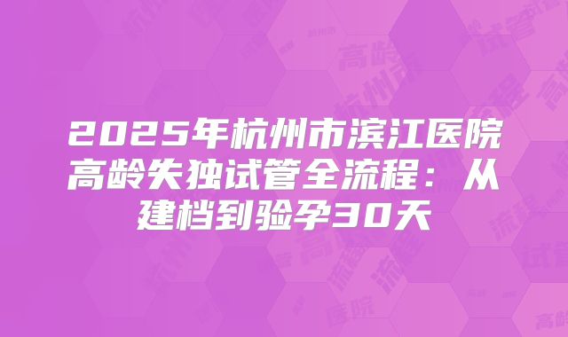 2025年杭州市滨江医院高龄失独试管全流程：从建档到验孕30天