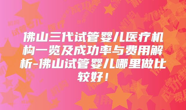 佛山三代试管婴儿医疗机构一览及成功率与费用解析-佛山试管婴儿哪里做比较好!