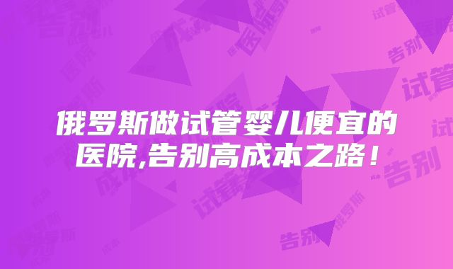 俄罗斯做试管婴儿便宜的医院,告别高成本之路!