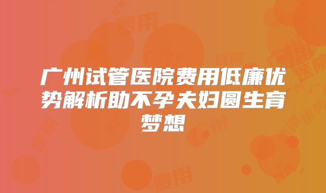 广州试管医院费用低廉优势解析助不孕夫妇圆生育梦想