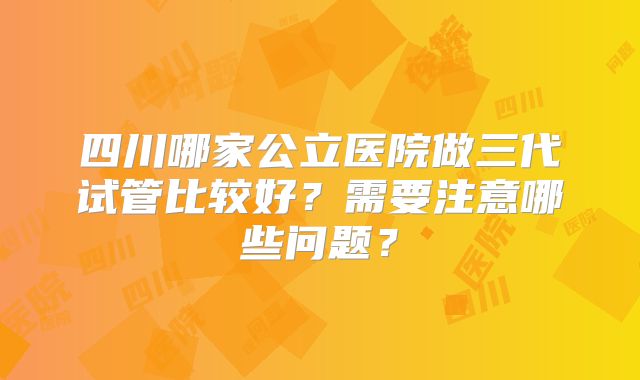 四川哪家公立医院做三代试管比较好?需要注意哪些问题?