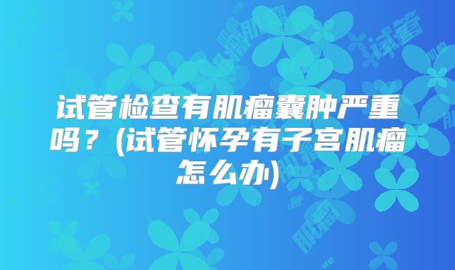 试管检查有肌瘤囊肿严重吗？(试管怀孕有子宫肌瘤怎么办)