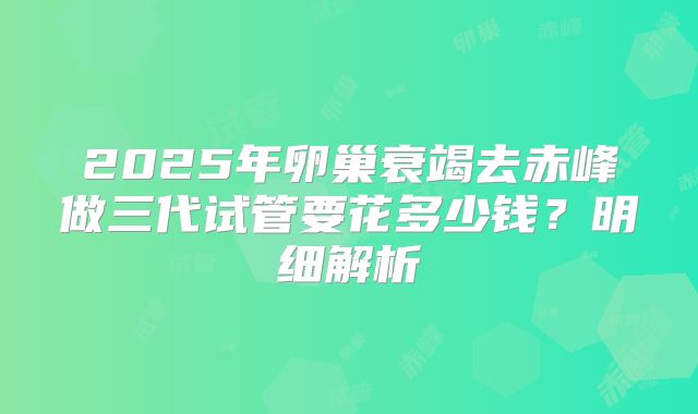2025年卵巢衰竭去赤峰做三代试管要花多少钱？明细解析