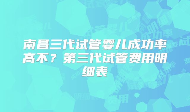 南昌三代试管婴儿成功率高不?第三代试管费用明细表