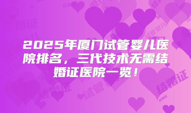 2025年厦门试管婴儿医院排名,三代技术无需结婚证医院一览!