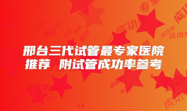 邢台三代试管最专家医院推荐 附试管成功率参考