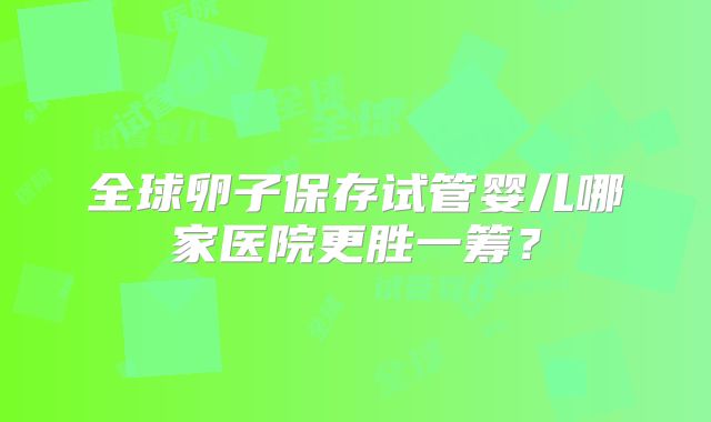 全球卵子保存试管婴儿哪家医院更胜一筹?
