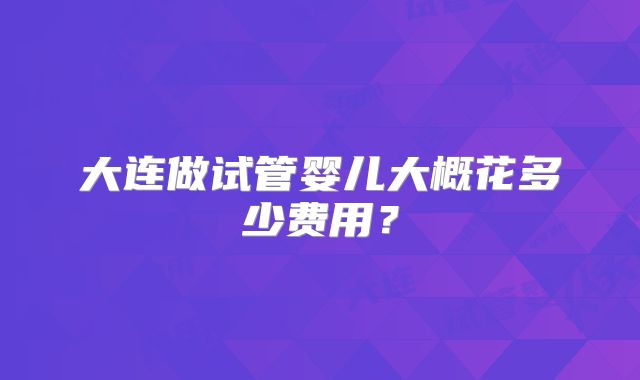 大连做试管婴儿大概花多少费用?