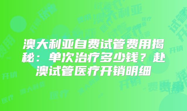 澳大利亚自费试管费用揭秘:单次治疗多少钱?赴澳试管医疗开销明细