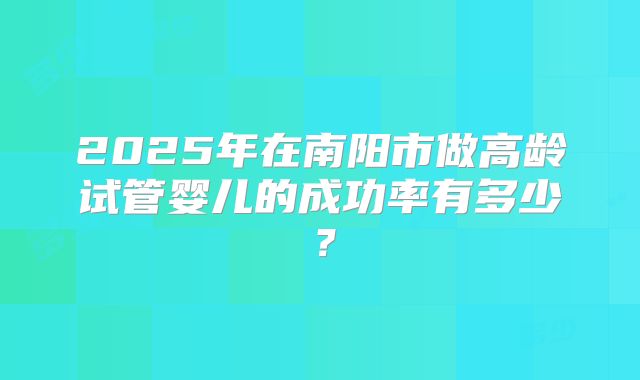 2025年在南阳市做高龄试管婴儿的成功率有多少?