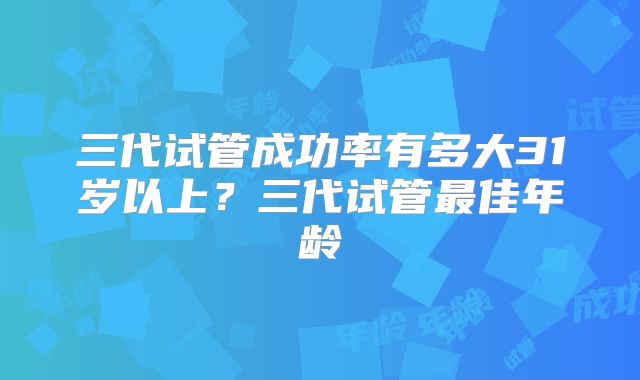 三代试管成功率有多大31岁以上?三代试管最佳年龄