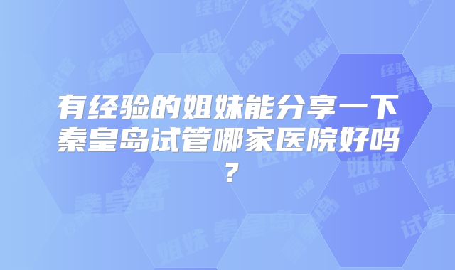 有经验的姐妹能分享一下秦皇岛试管哪家医院好吗？