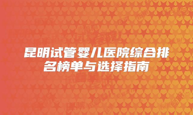 昆明试管婴儿医院综合排名榜单与选择指南