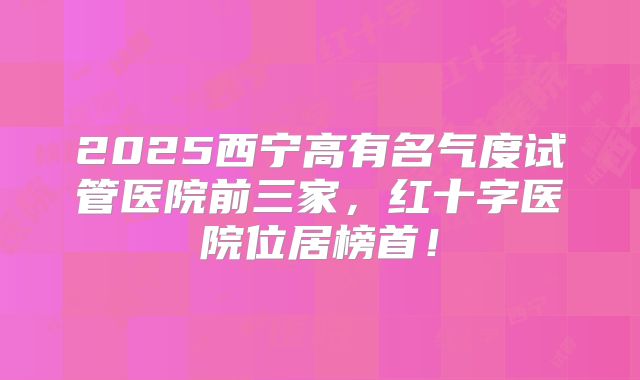 2025西宁高有名气度试管医院前三家,红十字医院位居榜首!