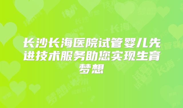 长沙长海医院试管婴儿先进技术服务助您实现生育梦想