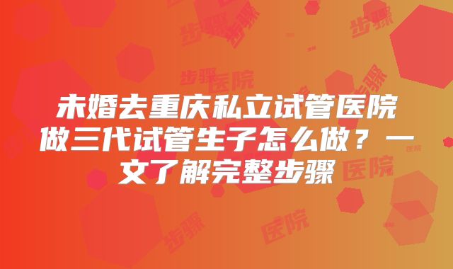 未婚去重庆私立试管医院做三代试管生子怎么做?一文了解完整步骤